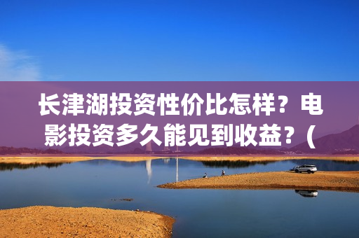 长津湖投资性价比怎样？电影投资多久能见到收益？(长津湖投资太大估计亏本)
