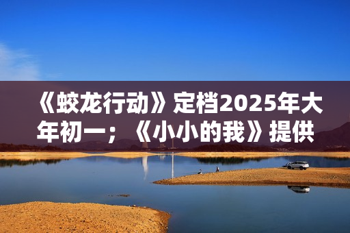 《蛟龙行动》定档2025年大年初一；《小小的我》提供无障碍观影服务；中国香港美术指导、造型指导朴若木去世