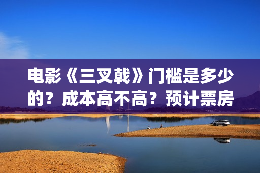 电影《三叉戟》门槛是多少的？成本高不高？预计票房是多少？(电影三叉戟和电视剧三叉戟哪个早)
