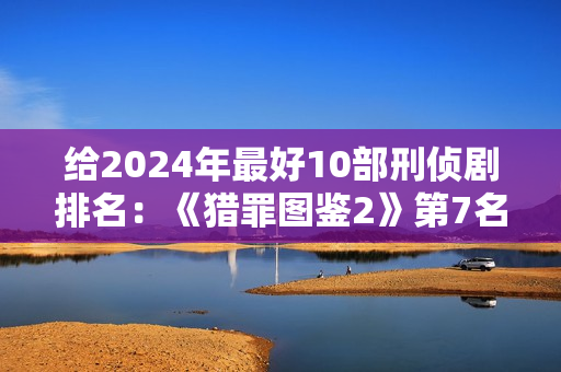 给2024年最好10部刑侦剧排名：《猎罪图鉴2》第7名，第1名没争议