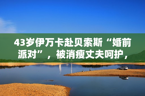 43岁伊万卡赴贝索斯“婚前派对”,被消瘦丈夫呵护,穿衣像桑切斯 43岁伊万卡赴贝索斯“婚前派对”,被消瘦丈夫呵护,穿衣像桑切斯