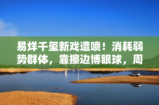 易烊千玺新戏遭喷！消耗弱势群体，靠擦边博眼球，周雨彤仿佛强塞