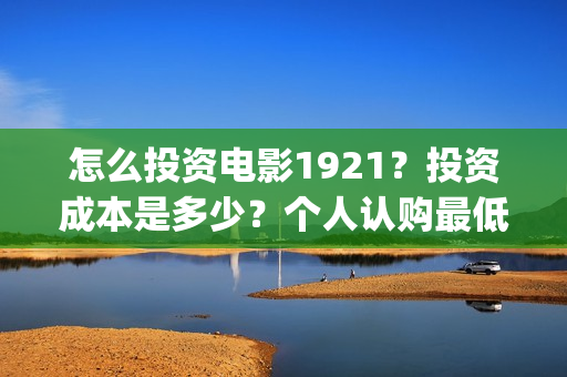 怎么投资电影1921?投资成本是多少?个人认购最低多少可参与?(怎么投资电影收益) 怎么投资电影1921?投资成本是多少?个人认购最低多少可参与?(怎么投资电影收益)