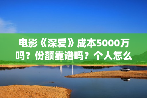 电影《深爱》成本5000万吗？份额靠谱吗？个人怎么投资？ (播放电影深爱)