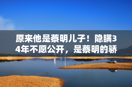 原来他是蔡明儿子！隐瞒34年不愿公开，是蔡明的骄傲更是最大心病