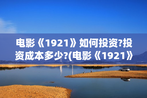 电影《1921》如何投资?投资成本多少?(电影《1921》的实际观影体验如何,有哪些很燃的瞬间?)