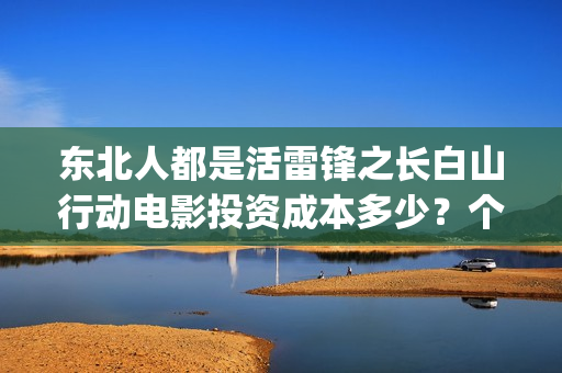 东北人都是活雷锋之长白山行动电影投资成本多少？个人投资份额真实吗？(东北人都是活雷锋是哪年的歌)