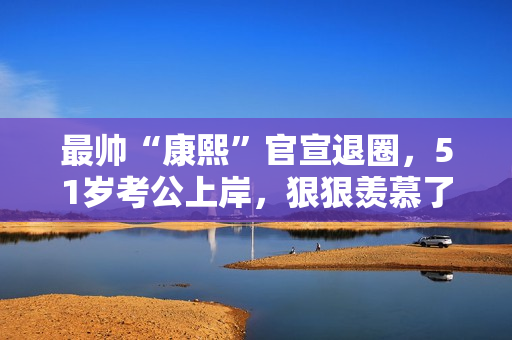 最帅“康熙”官宣退圈，51岁考公上岸，狠狠羡慕了！