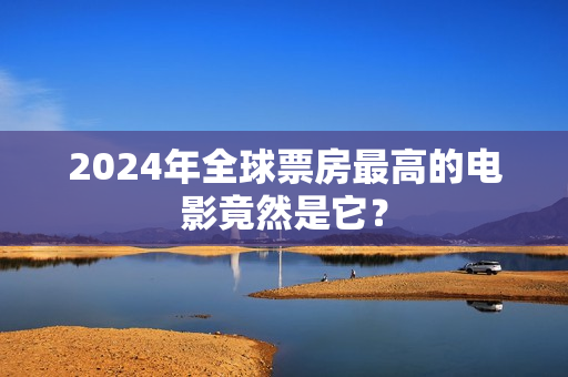 2024年全球票房最高的电影竟然是它？