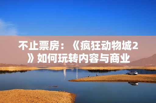 不止票房：《疯狂动物城2》如何玩转内容与商业