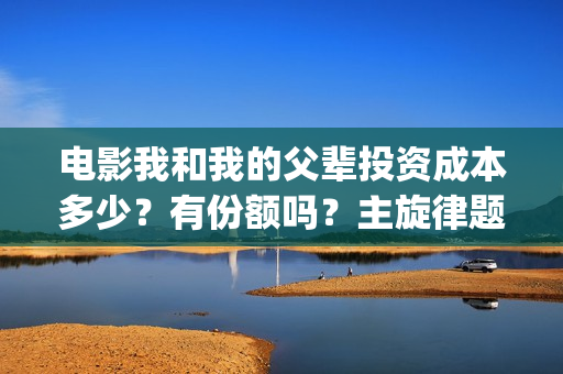 电影我和我的父辈投资成本多少？有份额吗？主旋律题材怎么样(电影我和我的父辈演员表)