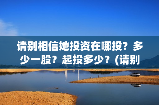请别相信她投资在哪投?多少一股?起投多少?(请别相信她剧组主演) 请别相信她投资在哪投?多少一股?起投多少?(请别相信她剧组主演)