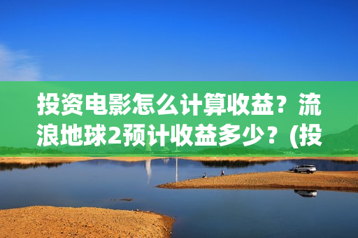 投资电影怎么计算收益？流浪地球2预计收益多少？(投资电影怎么算收益,多少能回本)