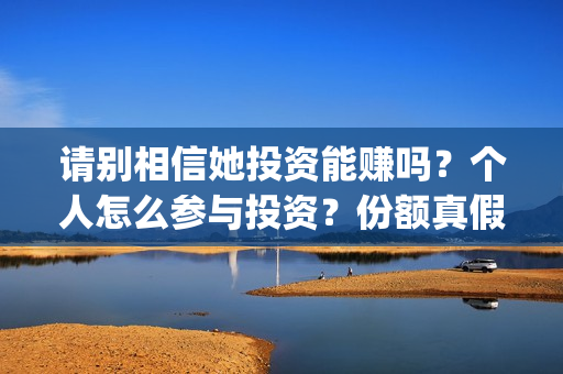 请别相信她投资能赚吗?个人怎么参与投资?份额真假?(请别相信她舟山) 请别相信她投资能赚吗?个人怎么参与投资?份额真假?(请别相信她舟山)