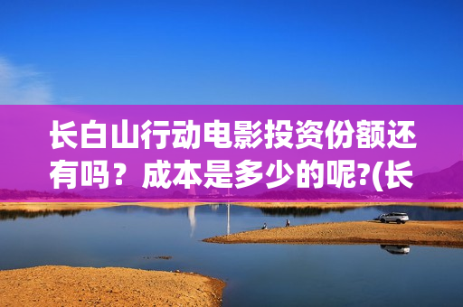 长白山行动电影投资份额还有吗?成本是多少的呢?(长白山行动开机) 长白山行动电影投资份额还有吗?成本是多少的呢?(长白山行动开机)