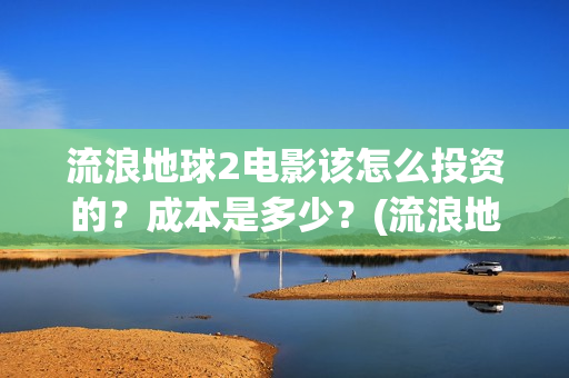流浪地球2电影该怎么投资的？成本是多少？(流浪地球2电影在线观看)