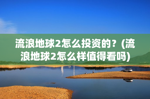 流浪地球2怎么投资的？(流浪地球2怎么样值得看吗)