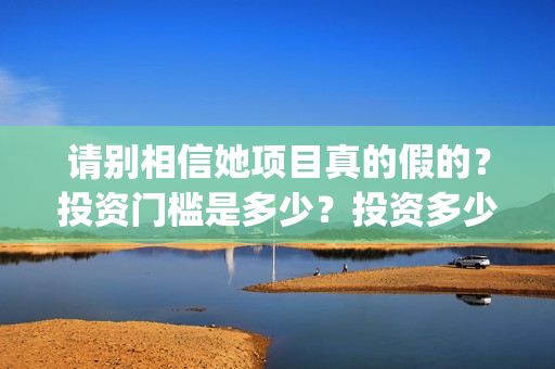请别相信她项目真的假的？投资门槛是多少？投资多少钱?(请别相信我)