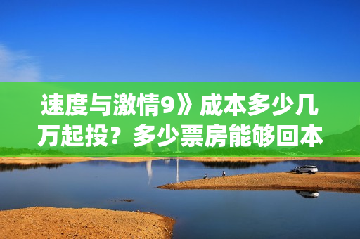 速度与激情9》成本多少几万起投？多少票房能够回本？(速度与激情9在哪里拍摄的)