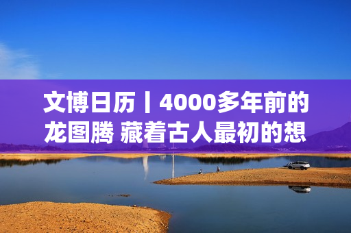 文博日历丨4000多年前的龙图腾 藏着古人最初的想象(文博日常)