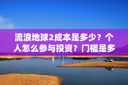 流浪地球2成本是多少？个人怎么参与投资？门槛是多少？(流浪地球2成本和票房)