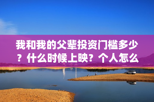 我和我的父辈投资门槛多少?什么时候上映?个人怎么投资?(我和我的父 辈) 我和我的父辈投资门槛多少?什么时候上映?个人怎么投资?(我和我的父 辈)