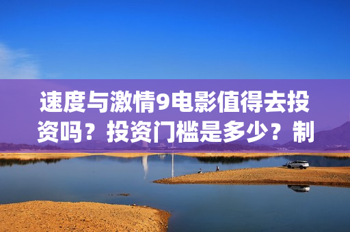 速度与激情9电影值得去投资吗？投资门槛是多少？制作成本高吗？(速度与激情9电影演员表)