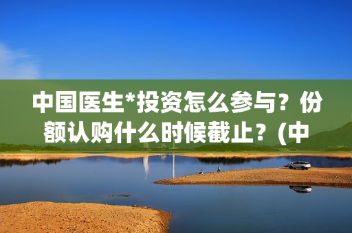 中国医生*投资怎么参与？份额认购什么时候截止？(中国医生 投资)