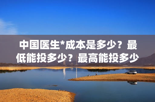 中国医生*成本是多少？最低能投多少？最高能投多少？(中国医生投资成本)