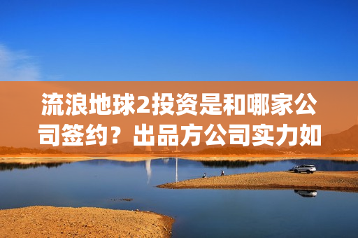 流浪地球2投资是和哪家公司签约？出品方公司实力如何？(流浪地球2投资方)