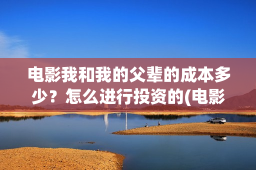 电影我和我的父辈的成本多少？怎么进行投资的(电影我和我的父辈免费观看完整版)