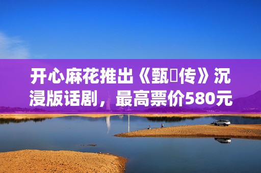 开心麻花推出《甄嬛传》沉浸版话剧，最高票价580元(开心麻花节目视频)