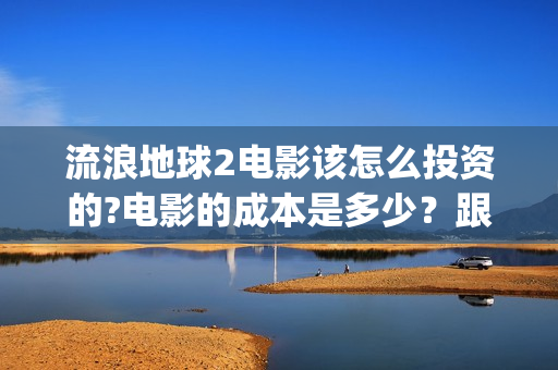流浪地球2电影该怎么投资的?电影的成本是多少？跟哪家公司签约？(流浪地球2电影下载)