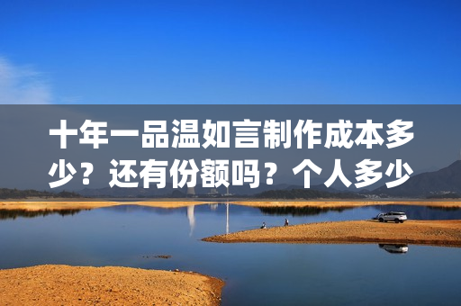 十年一品温如言制作成本多少?还有份额吗?个人多少起投?(十年一品温如言小说) 十年一品温如言制作成本多少?还有份额吗?个人多少起投?(十年一品温如言小说)