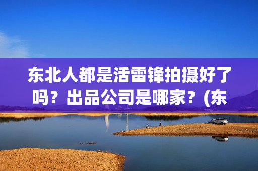 东北人都是活雷锋拍摄好了吗？出品公司是哪家？(东北人都是活雷锋mp3下载)