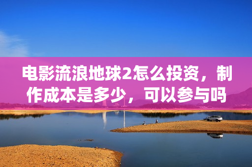 电影流浪地球2怎么投资，制作成本是多少，可以参与吗？(电影流浪地球2演员表)