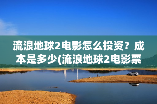 流浪地球2电影怎么投资？成本是多少(流浪地球2电影票房累计多少亿)