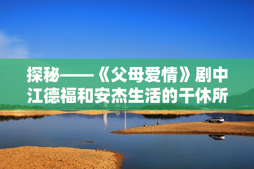 探秘——《父母爱情》剧中江德福和安杰生活的干休所