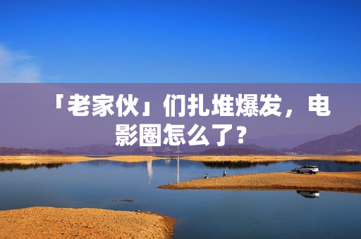 「老家伙」们扎堆爆发，电影圈怎么了？