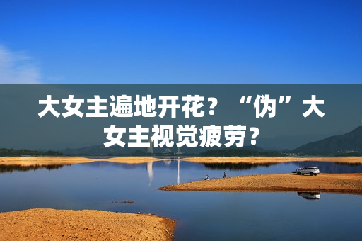 大女主遍地开花？“伪”大女主视觉疲劳？