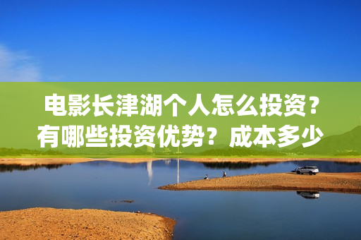 电影长津湖个人怎么投资？有哪些投资优势？成本多少？(电影长津湖演职员表)