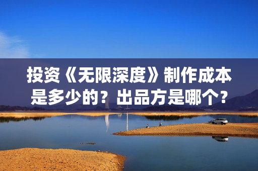 投资《无限深度》制作成本是多少的？出品方是哪个？怎么投资一份？(无限深度总投资多少)