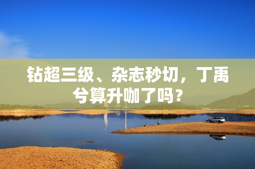 钻超三级、杂志秒切，丁禹兮算升咖了吗？