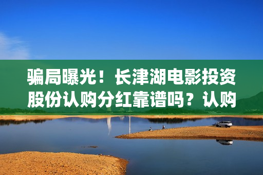 骗局曝光！长津湖电影投资股份认购分红靠谱吗？认购没有消息怎么办？(长津公司)