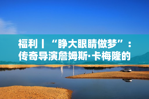 福利丨“睁大眼睛做梦”：传奇导演詹姆斯·卡梅隆的电影人生