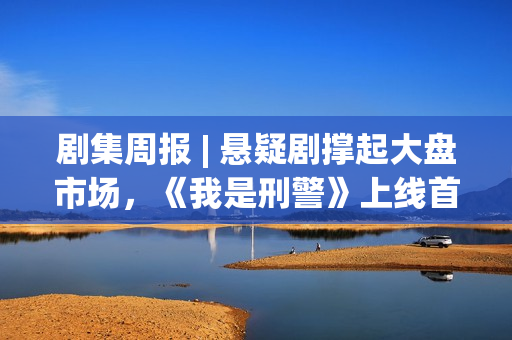 剧集周报 | 悬疑剧撑起大盘市场，《我是刑警》上线首周表现优异