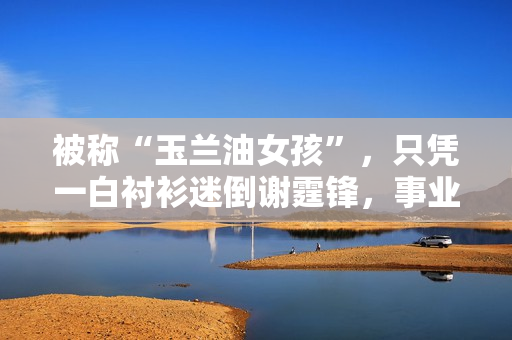 被称“玉兰油女孩”，只凭一白衬衫迷倒谢霆锋，事业最高峰时退圈