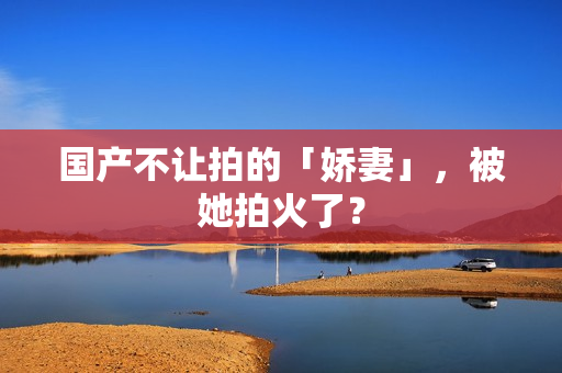 国产不让拍的「娇妻」，被她拍火了？