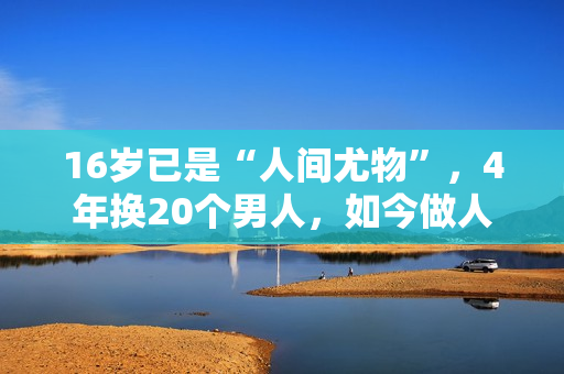 16岁已是“人间尤物”，4年换20个男人，如今做人妻风韵犹存
