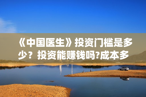 《中国医生》投资门槛是多少？投资能赚钱吗?成本多少？(《中国医生》抢先)